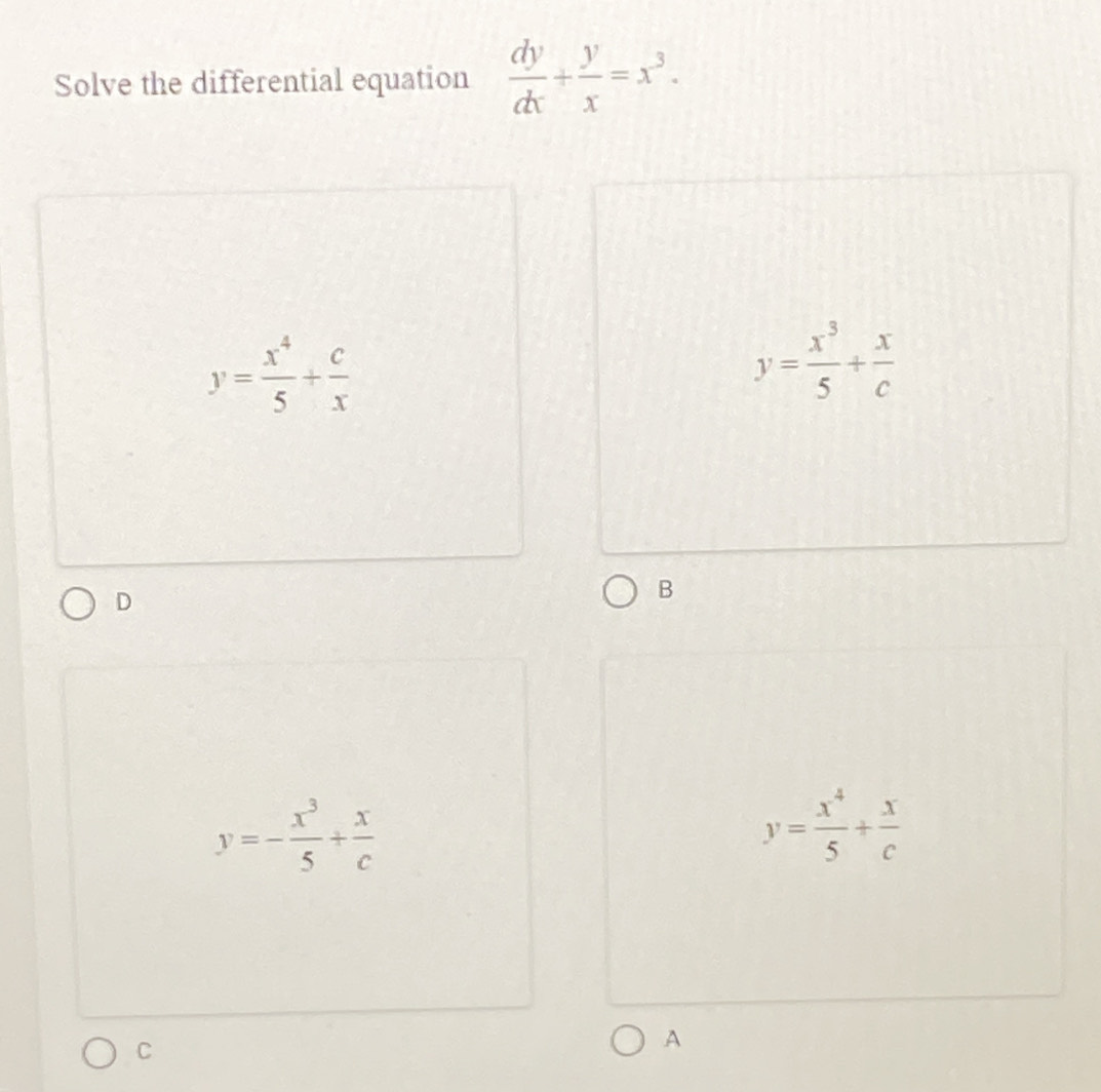 Solve the differential equation  dy/dx + y/x =x^3.
y= x^4/5 + c/x 
y= x^3/5 + x/c 
D
B
y=- x^3/5 + x/c 
y= x^4/5 + x/c 
C
A