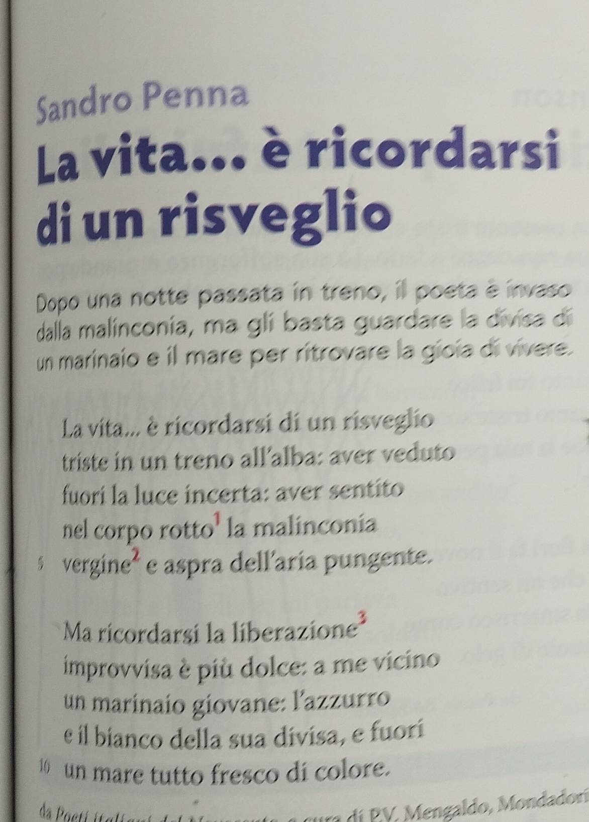 Sandro Penna 
La vita... è ricordarsi 
di un risveglio 
Dopo una notte passata in treno, il poeta é invaso 
dalla malinconia, ma gli basta guardare la divisa dí 
un marinaio e il mare per ritrovare la gíoia di vívere. 
La vita... è ricordarsi di un risveglio 
triste in un treno all’alba: aver veduto 
fuorí la luce incerta: aver sentito 
nel corpo rotto¹ la malinconia
$ vergine² e aspra dellaría pungente. 
Ma ricordarsi la liberazione³ 
improvvisa è più dolce: a me vicino 
un marinaío giovane: l'azzurro 
e il bíanco della sua divisa, e fuorí 
10 un mare tutto fresco di colore. 
r í V , engaldo, M ondadorí