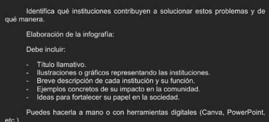 Identifica qué instituciones contribuyen a solucionar estos problemas y de 
qué manera. 
Elaboración de la infografía: 
Debe incluir: 
Título Ilamativo. 
Ilustraciones o gráficos representando las instituciones. 
Breve descripción de cada institución y su función. 
Ejemplos concretos de su impacto en la comunidad. 
Ideas para fortalecer su papel en la sociedad. 
Puedes hacerla a mano o con herramientas digitales (Canva, PowerPoint,