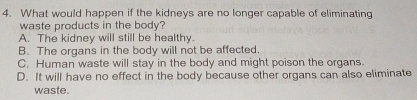 What would happen if the kidneys are no longer capable of eliminating
waste products in the body?
A. The kidney will still be healthy.
B. The organs in the body will not be affected.
C. Human waste will stay in the body and might poison the organs
D. It will have no effect in the body because other organs can also eliminate
waste.