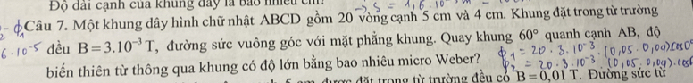 Độ đài cạnh của khung đây là bảo nhều ch. 
- Câu 7. Một khung dây hình chữ nhật ABCD gồm 20 vòng cạnh 5 cm và 4 cm. Khung đặt trong từ trường 
đều B=3.10^(-3)T , đường sức vuông góc với mặt phẳng khung. Quay khung 60° quanh cạnh AB, độ 
biến thiên từ thông qua khung có độ lớn bằng bao nhiêu micro Weber? 
ong từ trường đều có B=0,01 1 . Đường sức từ