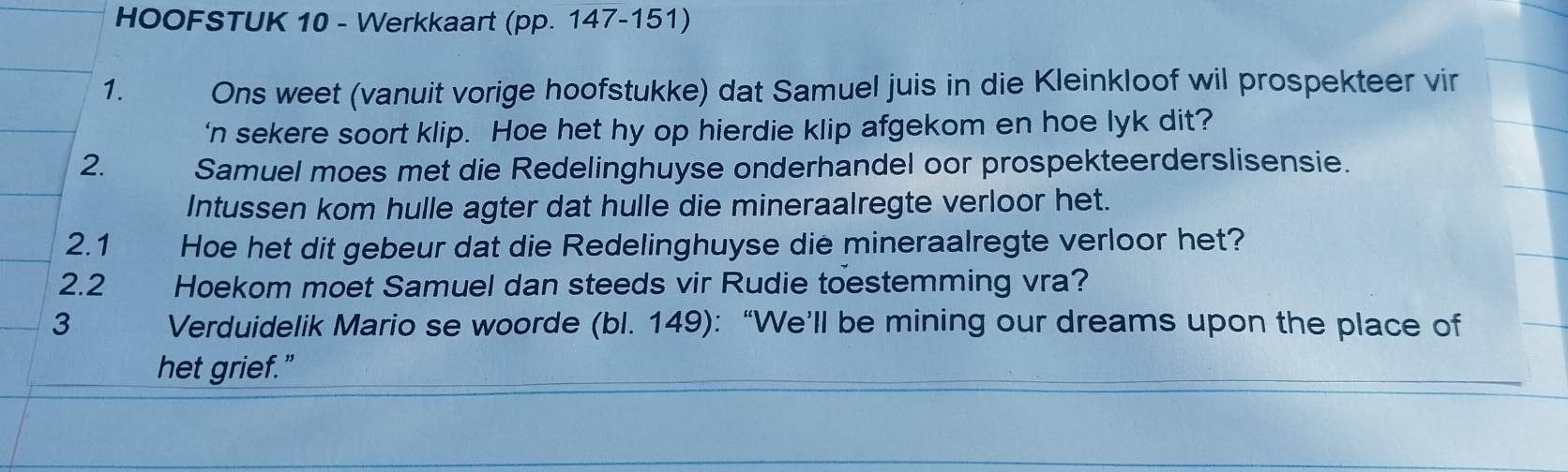 HOOFSTUK 10 - Werkkaart (pp. 147-151) 
1. Ons weet (vanuit vorige hoofstukke) dat Samuel juis in die Kleinkloof wil prospekteer vir 
‘n sekere soort klip. Hoe het hy op hierdie klip afgekom en hoe lyk dit? 
2. Samuel moes met die Redelinghuyse onderhandel oor prospekteerderslisensie. 
Intussen kom hulle agter dat hulle die mineraalregte verloor het. 
2.1 Hoe het dit gebeur dat die Redelinghuyse die mineraalregte verloor het? 
2.2 Hoekom moet Samuel dan steeds vir Rudie toestemming vra? 
3 Verduidelik Mario se woorde (bl. 149): “We’ll be mining our dreams upon the place of 
het grief.”