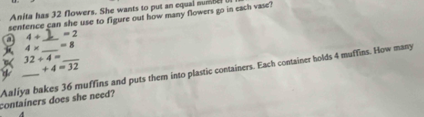Anita has 32 flowers. She wants to put an equal number 
sentence can she use to figure out how many flowers go in each vase? 
a 4+ _  =2
4* =8
32/ 4=
+4=32
Aaliya bakes 36 muffins and puts them into plastic containers. Each container holds 4 muffins. How many 
containers does she need?