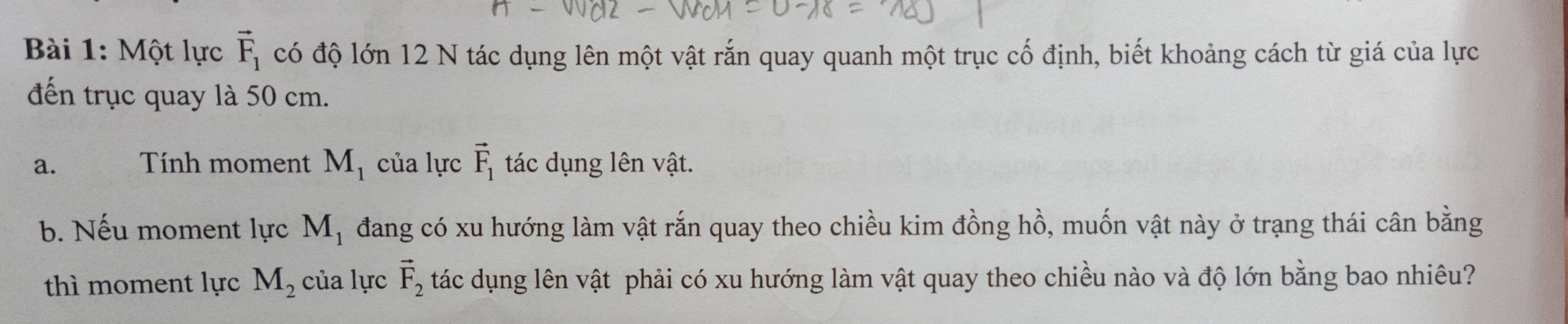 Một lực vector F_1 có độ lớn 12 N tác dụng lên một vật rắn quay quanh một trục cố định, biết khoảng cách từ giá của lực 
đến trục quay là 50 cm. 
a. Tính moment M_1 của lực vector F_1 tác dụng lên vật. 
b. Nếu moment lực M_1 đang có xu hướng làm vật rắn quay theo chiều kim đồng hồ, muốn vật này ở trạng thái cân bằng 
thì moment lực M_2 của lực vector F_2 tác dụng lên vật phải có xu hướng làm vật quay theo chiều nào và độ lớn bằng bao nhiêu?