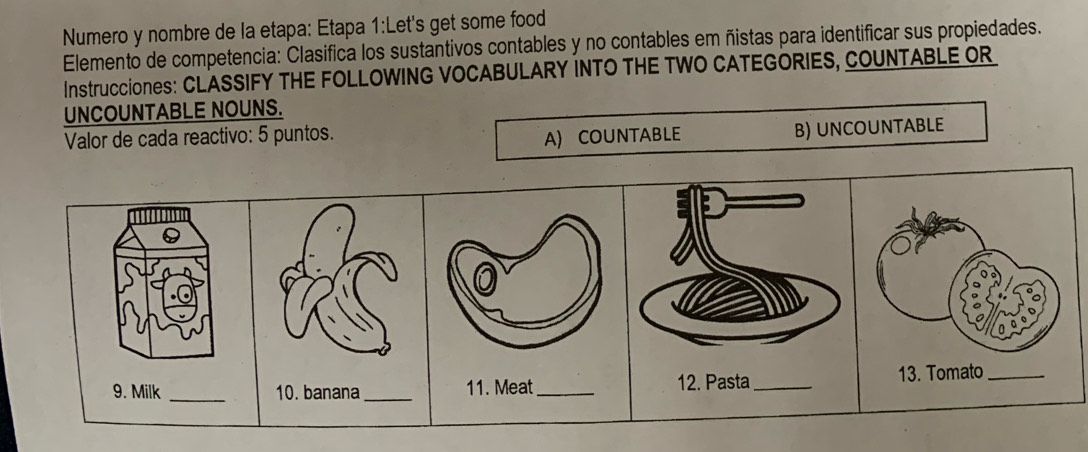 Numero y nombre de la etapa: Etapa 1:Let's get some food 
Elemento de competencia: Clasifica los sustantivos contables y no contables em ñistas para identificar sus propiedades. 
Instrucciones: CLASSIFY THE FOLLOWING VOCABULARY INTO THE TWO CATEGORIES, COUNTABLE OR 
UNCOUNTABLE NOUNS. 
Valor de cada reactivo: 5 puntos. A) COUNTABLE B) UNCOUNTABLE 
9. Milk _