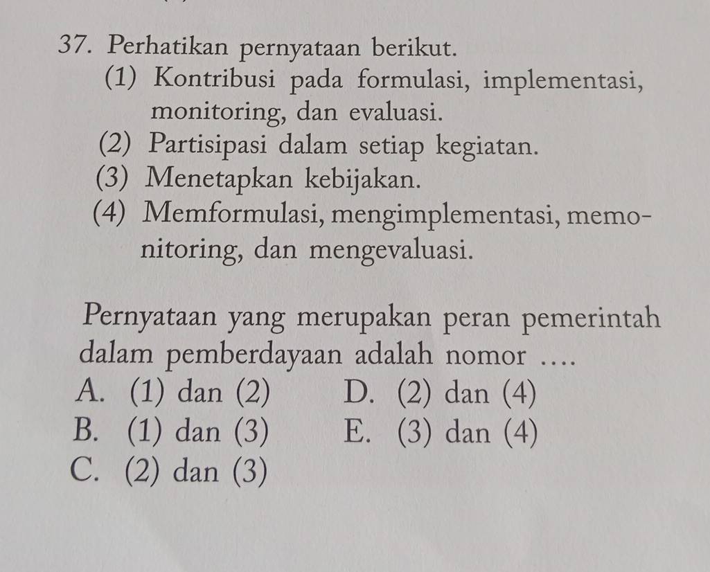 Perhatikan pernyataan berikut.
(1) Kontribusi pada formulasi, implementasi,
monitoring, dan evaluasi.
(2) Partisipasi dalam setiap kegiatan.
(3) Menetapkan kebijakan.
(4) Memformulasi, mengimplementasi, memo-
nitoring, dan mengevaluasi.
Pernyataan yang merupakan peran pemerintah
dalam pemberdayaan adalah nomor ….
A. (1) dan (2) D. (2) dan (4)
B. (1) dan (3) E. (3) dan (4)
C. (2) dan (3)