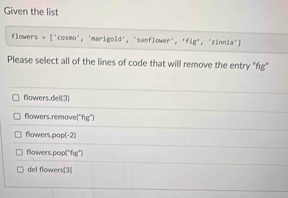 Given the list
flowers = ['cosmo', 'marigold', 'sunflower', 'fig', 'zinnia']
Please select all of the lines of code that will remove the entry “fig”
flowers.del(3)
flowers.remove(“fig”)
flowers.pop(-2)
flowers.pop(“fig”)
del flowers[3]