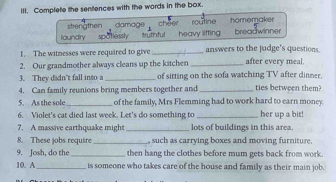 Complete the sentences with the words in the box.
strengthen damage cheer routine homemaker
laundry spotlessly truthful heavy lifting breadwinner
1. The witnesses were required to give _answers to the judge’s questions.
2. Our grandmother always cleans up the kitchen _after every meal.
3. They didn’t fall into a _of sitting on the sofa watching TV after dinner.
4. Can family reunions bring members together and_
ties between them?
5. As the sole _of the family, Mrs Flemming had to work hard to earn money.
6. Violet’s cat died last week. Let’s do something to _her up a bit!
7. A massive earthquake might _lots of buildings in this area.
8. These jobs require _, such as carrying boxes and moving furniture.
9. Josh, do the _then hang the clothes before mum gets back from work.
10. A_ is someone who takes care of the house and family as their main job.