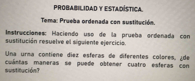 PROBABILIDAD Y ESTADÍSTICA. 
Tema: Prueba ordenada con sustitución. 
Instrucciones: Haciendo uso de la prueba ordenada con 
sustitución resuelve el siguiente ejercicio. 
Una urna contiene diez esferas de diferentes colores, ¿de 
cuántas maneras se puede obtener cuatro esferas con 
sustitución?