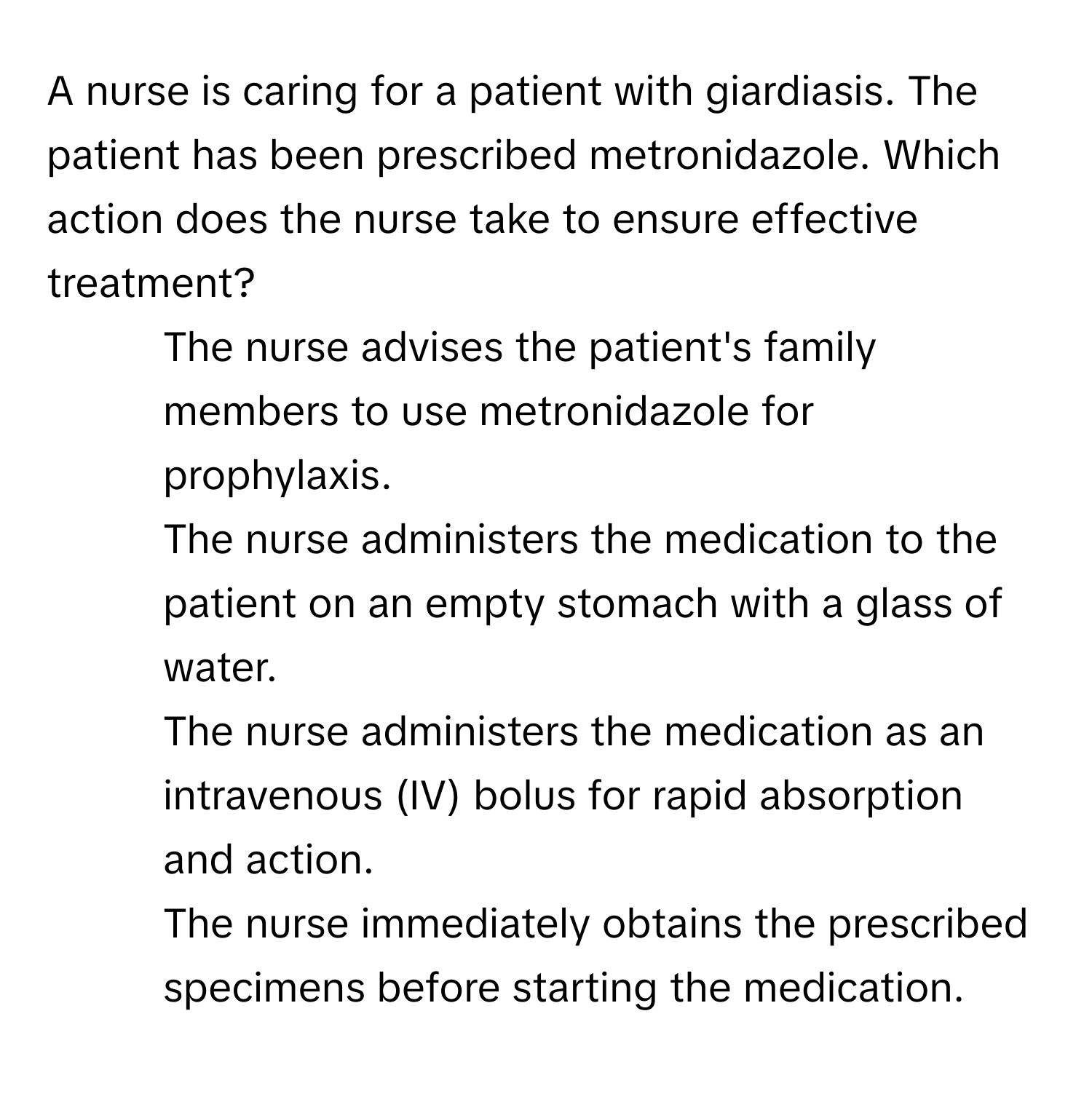 A nurse is caring for a patient with giardiasis. The patient has been prescribed metronidazole. Which action does the nurse take to ensure effective treatment?

1. The nurse advises the patient's family members to use metronidazole for prophylaxis.
2. The nurse administers the medication to the patient on an empty stomach with a glass of water.
3. The nurse administers the medication as an intravenous (IV) bolus for rapid absorption and action.
4. The nurse immediately obtains the prescribed specimens before starting the medication.