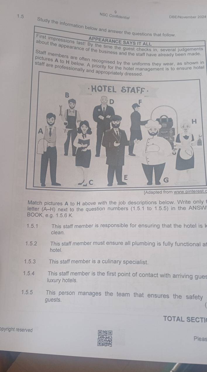 NSC Confidential DBE/November 2024 
1.5 Study the information below and answer the questions that follow 
APPEARANCE SAYS IT ALL 
First impressions last! By the time the guest checks in. several ludgements 
about the appearance of the business and the staff have already been made. 
Staff members are often recognised by the uniforms they wear, as shown in 
pictures A to H below. A priority for the hotel management is to ensure hotel 
staff are professionally 
[Adapted from www.pinterest. 
Match pictures A to H above with the job descriptions below. Write only f 
letter (A-H) next to the question numbers (1.5.1 to 1.5.5) in the ANSWI 
BOOK, e.g. 1.5.6 K. 
1.5.1 This staff member is responsible for ensuring that the hotel is k
clean. 
1.5.2 This staff member must ensure all plumbing is fully functional at 
hotel. 
1.5.3 This staff member is a culinary specialist. 
1.5.4 This staff member is the first point of contact with arriving gues 
luxury hotels. 
1.5.5 This person manages the team that ensures the safety 
guests. 
TOTAL SECTI 
opyright reserved 
Pieas