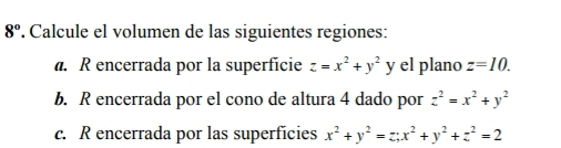 8° . Calcule el volumen de las siguientes regiones: 
a. R encerrada por la superfície z=x^2+y^2 y el plano z=10. 
b. R encerrada por el cono de altura 4 dado por z^2=x^2+y^2
c. R encerrada por las superficies x^2+y^2=z; x^2+y^2+z^2=2