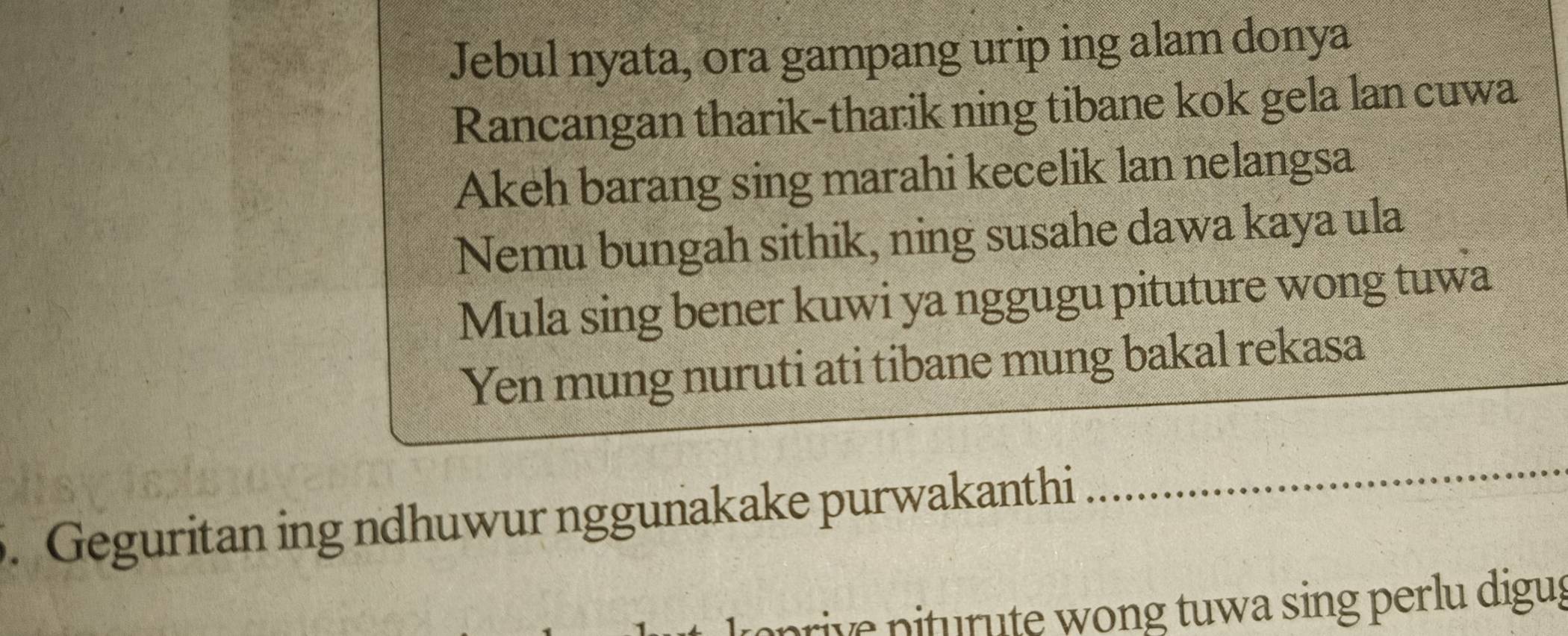 Jebul nyata, ora gampang urip ing alam donya 
Rancangan tharik-tharik ning tibane kok gela lan cuwa 
Akeh barang sing marahi kecelik lan nelangsa 
Nemu bungah sithik, ning susahe dawa kaya ula 
Mula sing bener kuwi ya nggugu pituture wong tuwa 
Yen mung nuruti ati tibane mung bakal rekasa 
. Geguritan ing ndhuwur nggunakake purwakanthi 
pprive piturute wong tuwa sing perlu digus