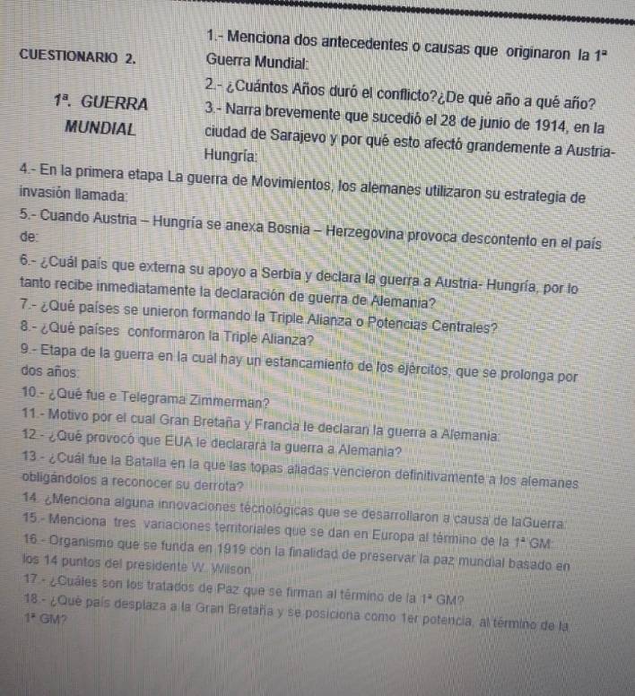 1.- Menciona dos antecedentes o causas que originaron la 1^a
CUESTIONARIO 2. Guerra Mundial:
2.- ¿Cuántos Años duró el conflicto?¿De qué año a qué año?
1^a. GUERRA 3.- Narra brevemente que sucedió el 28 de junio de 1914, en la
MUNDIAL ciudad de Sarajevo y por qué esto afectó grandemente a Austria-
Hungría:
4.- En la primera etapa La guerra de Movimientos, los alemanes utilizaron su estrategia de
invasión lamada:
5.- Cuando Austria - Hungría se anexa Bosnia - Herzegovina provoca descontento en el país
de:
6.- ¿Cuál país que externa su apoyo a Serbia y declara la guerra a Austria- Hungría, por lo
tanto recibe inmediatamente la declaración de guerra de Alemania?
7.- ¿Qué países se unieron formando la Triple Alianza o Potencias Centrales?
8.- ¿Qué países conformaron la Triple Alianza?
9.- Etapa de la guerra en la cual hay un estancamiento de los ejércitos, que se prolonga por
dos años:
10.- ¿Qué fue e Telegrama Zimmerman?
11.- Motivo por el cual Gran Bretaña y Francia le declaran la guerra a Alemania:
12 - ¿Qué provocó que EUA le declarará la guerra a Alemania?
13 - ¿Cuál fue la Batalla en la que las topas aliadas vencieron definitivamente a los alemanes
obligándolos a reconocer su derrota?
14. ¿Menciona alguna innovaciones técrológicas que se desarrollaron a causa de laGuerra
15.- Menciona tres variaciones territoriales que se dan en Europa al término de la 1^2 GM
16 - Organismo que se funda en 1919 con la finalidad de preservar la paz mundial basado en
los 14 puntos del presidente W. Wilson
17 - ¿Cuáles son los tratados de Paz que se firman al término de la 1^2 GM？
18 - ¿Que país desplaza a la Gran Bretaña y se posiciona como 1er potencia, al término de la
1^2 GM?