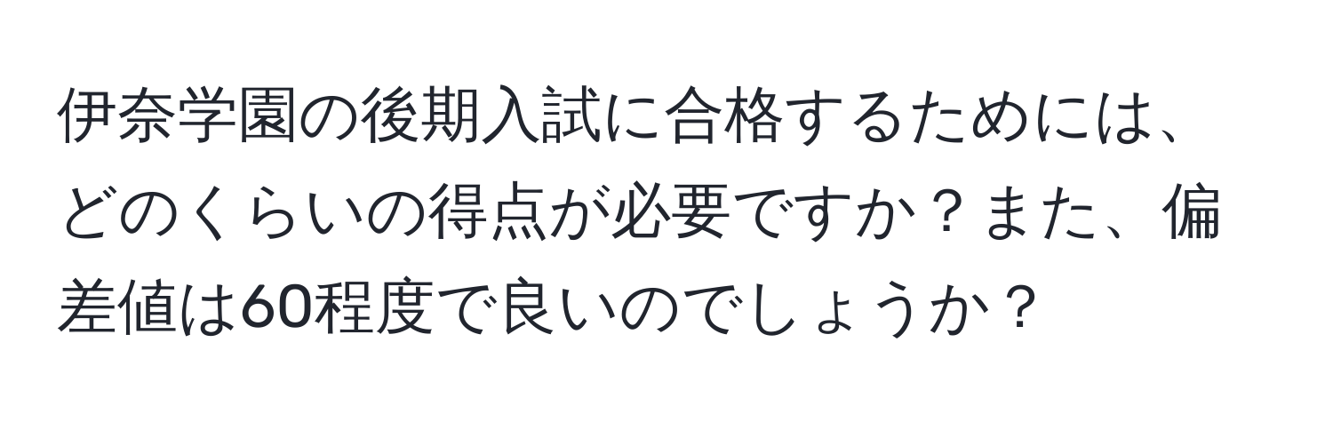 伊奈学園の後期入試に合格するためには、どのくらいの得点が必要ですか？また、偏差値は60程度で良いのでしょうか？