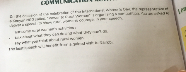 COMMUNICATO 
On the occasion of the celebration of the International Women’s Day, the representative of 
a Kenyan NGO called, “Power to Rural Women” is organizing a competition. You are asked to Lea 
deliver a speech to show rural women’s courage. In your speech, 
list some rural women’s activities ; 
talk about what they can do and what they can’t do. 
say what you think about rural women. 
The best speech will benefit from a guided visit to Nairobi.