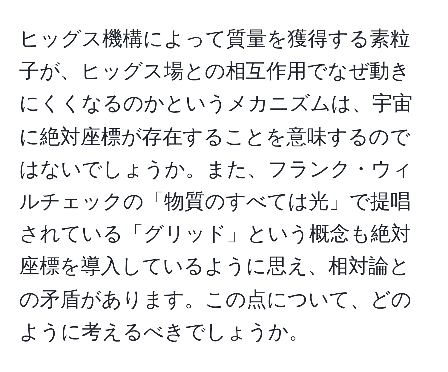 ヒッグス機構によって質量を獲得する素粒子が、ヒッグス場との相互作用でなぜ動きにくくなるのかというメカニズムは、宇宙に絶対座標が存在することを意味するのではないでしょうか。また、フランク・ウィルチェックの「物質のすべては光」で提唱されている「グリッド」という概念も絶対座標を導入しているように思え、相対論との矛盾があります。この点について、どのように考えるべきでしょうか。