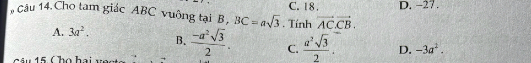 C. 18. D. -27.
# Câu 14.Cho tam giác ABC vuông tại B, BC=asqrt(3). Tính vector AC.vector CB.
A. 3a^2.
B.  (-a^2sqrt(3))/2 .  a^2sqrt(3)/2 . 
C.
D. -3a^2. 
â u 15 Cho hai