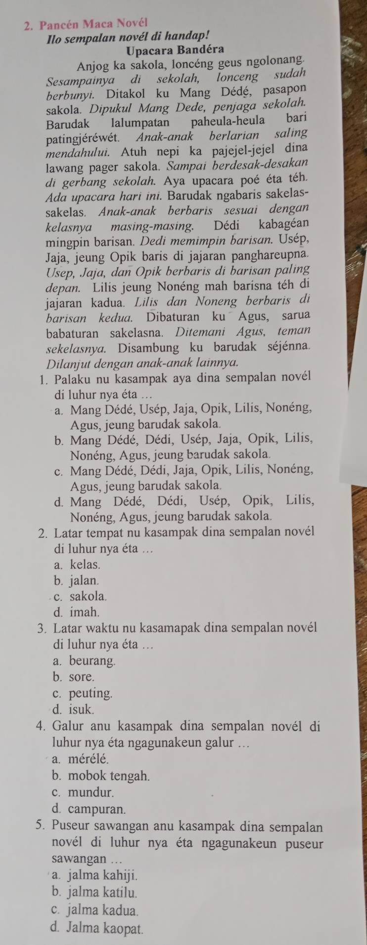 Pancén Maca Novél
Ilo sempalan novél di handap!
Upacara Bandéra
Anjog ka sakola, loncéng geus ngolonang.
Sesampainya di sekolah, lonceng sudah
berbunyi. Ditakol ku Mang Dédé, pasapon
sakola. Dipukul Mang Dede, penjaga sekolah.
Barudak lalumpatan paheula-heula bari
patingjéréwét. Anak-anak berlarian saling
mendahului. Atuh nepi ka pajejel-jejel dina
lawang pager sakola. Sampai berdesak-desakan
di gerbang sekolah. Aya upacara poé éta téh.
Ada upacara hari ini. Barudak ngabaris sakelas-
sakelas. Anak-anak berbaris sesuai dengan
kelasnya masing-masing. Dédi kabagéan
mingpin barisan. Dedi memimpin barisan. Usép,
Jaja, jeung Opik baris di jajaran panghareupna.
Usep, Jaja, dan Opik berbaris di barisan paling
depan. Lilis jeung Nonéng mah barisna téh di
jajaran kadua. Lilis dan Noneng berbaris di
barisan kedua. Dibaturan ku Agus, sarua
babaturan sakelasna. Ditemani Agus, teman
sekelasnya. Disambung ku barudak séjénna.
Dilanjut dengan anak-anak lainnya.
1. Palaku nu kasampak aya dina sempalan novél
di luhur nya éta ...
a. Mang Dédé, Usép, Jaja, Opik, Lilis, Nonéng,
Agus, jeung barudak sakola.
b. Mang Dédé, Dédi, Usép, Jaja, Opik, Lilis,
Nonéng, Agus, jeung barudak sakola.
c. Mang Dédé, Dédi, Jaja, Opik, Lilis, Nonéng,
Agus, jeung barudak sakola.
d. Mang Dédé, Dédi, Usép, Opik, Lilis,
Nonéng, Agus, jeung barudak sakola.
2. Latar tempat nu kasampak dina sempalan novél
di luhur nya éta ..
a. kelas.
b. jalan.
c. sakola.
d. imah.
3. Latar waktu nu kasamapak dina sempalan novél
di luhur nya éta ...
a. beurang.
b. sore.
c. peuting.
d. isuk.
4. Galur anu kasampak dina sempalan novél di
luhur nya éta ngagunakeun galur ...
a. mérélé.
b. mobok tengah.
c. mundur.
d. campuran.
5. Puseur sawangan anu kasampak dina sempalan
novél di luhur nya éta ngagunakeun puseur 
sawangan …
a. jalma kahiji.
b. jalma katilu.
c. jalma kadua.
d. Jalma kaopat.