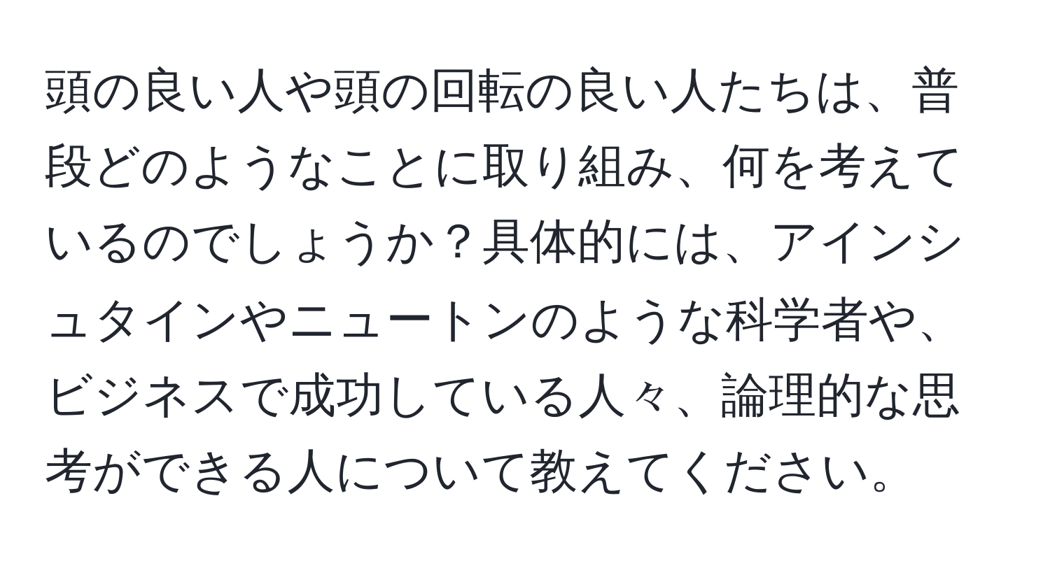 頭の良い人や頭の回転の良い人たちは、普段どのようなことに取り組み、何を考えているのでしょうか？具体的には、アインシュタインやニュートンのような科学者や、ビジネスで成功している人々、論理的な思考ができる人について教えてください。