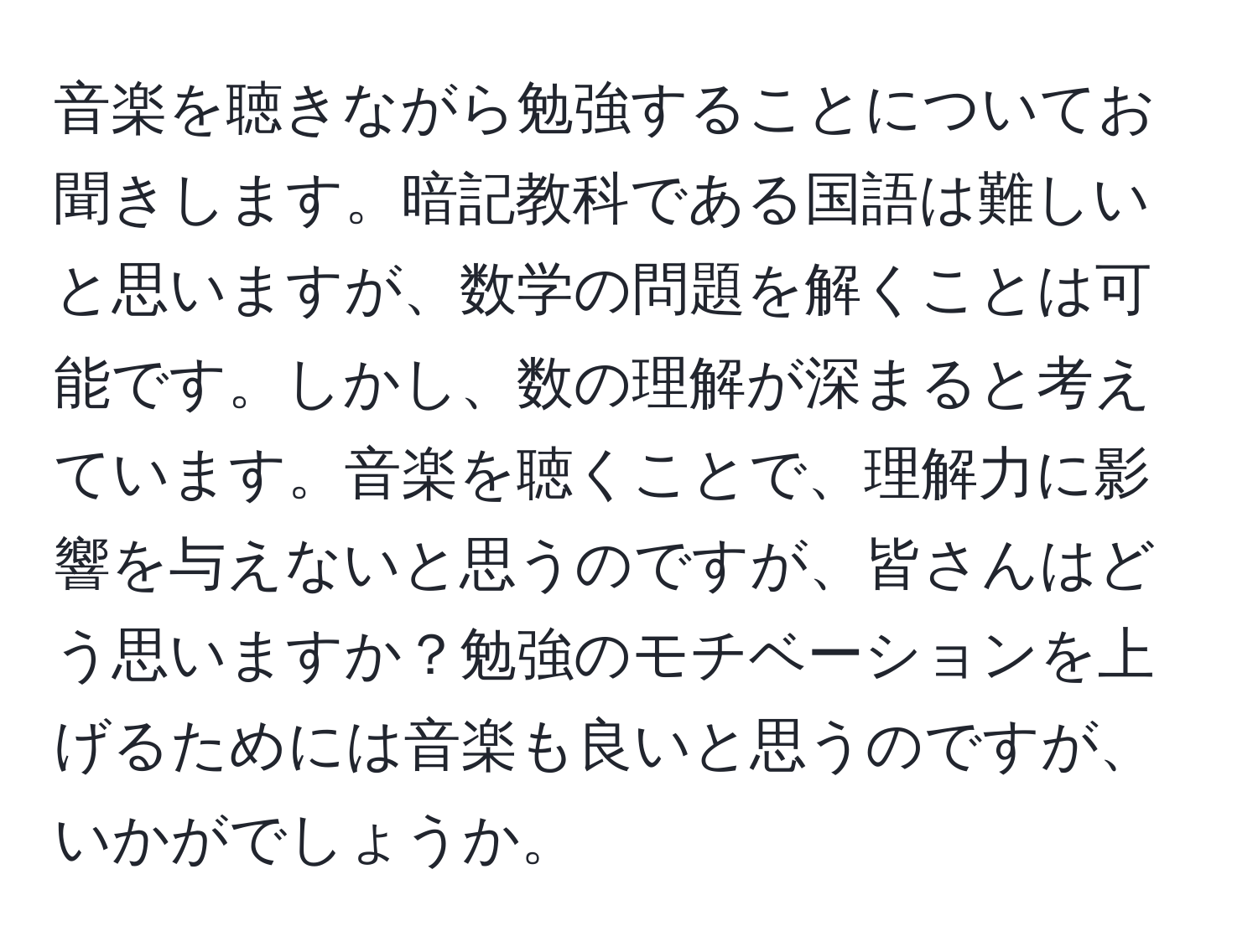 音楽を聴きながら勉強することについてお聞きします。暗記教科である国語は難しいと思いますが、数学の問題を解くことは可能です。しかし、数の理解が深まると考えています。音楽を聴くことで、理解力に影響を与えないと思うのですが、皆さんはどう思いますか？勉強のモチベーションを上げるためには音楽も良いと思うのですが、いかがでしょうか。