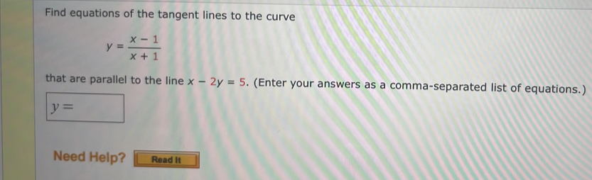 Find equations of the tangent lines to the curve
y= (x-1)/x+1 
that are parallel to the line x-2y=5. (Enter your answers as a comma-separated list of equations.)
y=
Need Help? Read it