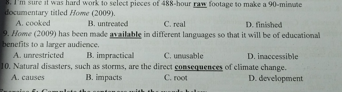 I'm sure it was hard work to select pieces of 488-hour raw footage to make a 90-minute
documentary titled Home (2009).
A. cooked B. untreated C. real D. finished
9. Home (2009) has been made available in different languages so that it will be of educational
benefits to a larger audience.
A. unrestricted B. impractical C. unusable D. inaccessible
10. Natural disasters, such as storms, are the direct consequences of climate change.
A. causes B. impacts C. root D. development