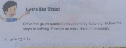 Let’s Do This! 
Solve the given quadratic equations by factoring. Follow the 
steps in solving. Provide an extra sheet if necessary. 
1. x^2+12=7x