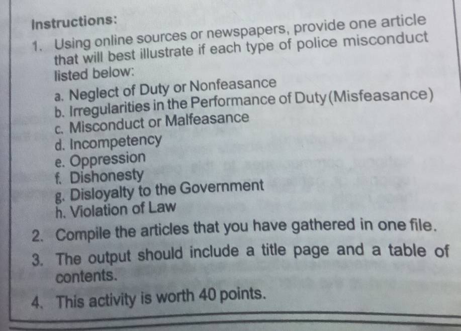 Instructions: 
1. Using online sources or newspapers, provide one article 
that will best illustrate if each type of police misconduct 
listed below: 
a. Neglect of Duty or Nonfeasance 
b. Irregularities in the Performance of Duty (Misfeasance) 
c. Misconduct or Malfeasance 
d. Incompetency 
e. Oppression 
f. Dishonesty 
g. Disloyalty to the Government 
h. Violation of Law 
2. Compile the articles that you have gathered in one file. 
3. The output should include a title page and a table of 
contents. 
4. This activity is worth 40 points.