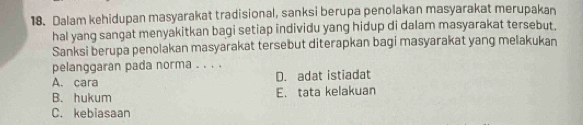 Dalam kehidupan masyarakat tradisional, sanksi berupa penolakan masyarakat merupakan
hal yang sangat menyakitkan bagi setiap individu yang hidup di dalam masyarakat tersebut.
Sanksi berupa penolakan masyarakat tersebut diterapkan bagi masyarakat yang melakukan
pelanggaran pada norma . . . .
A. cara D. adat istiadat
B. hukum E. tata kelakuan
C. kebiasaan