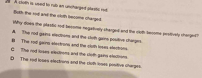 A cloth is used to rub an uncharged plastic rod.
Both the rod and the cloth become charged.
Why does the plastic rod become negatively charged and the cloth become positively charged?
A The rod gains electrons and the cloth gains positive charges.
B The rod gains electrons and the cloth loses electrons.
C The rod loses electrons and the cloth gains electrons.
D The rod loses electrons and the cloth loses positive charges.