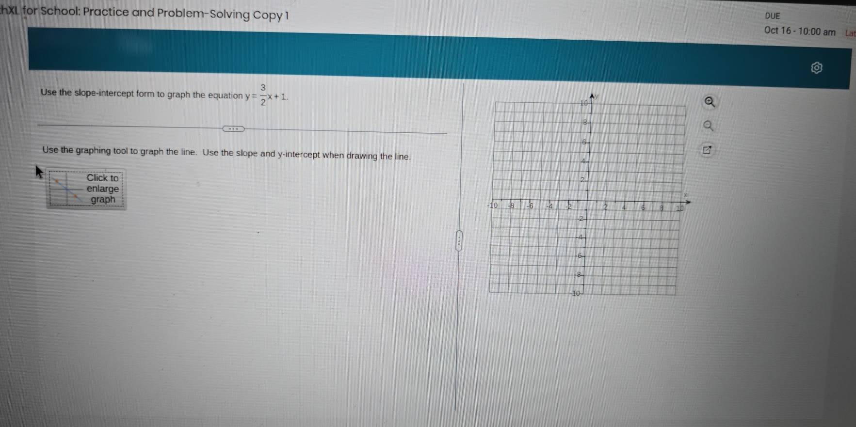 DUE 
hXL for School: Practice and Problem-Solving Copy 1 Oct 16 - 10:00 am La 
Use the slope-intercept form to graph the equation y= 3/2 x+1. 
Use the graphing tool to graph the line. Use the slope and y-intercept when drawing the line. 
Click to 
enlarge 
graph