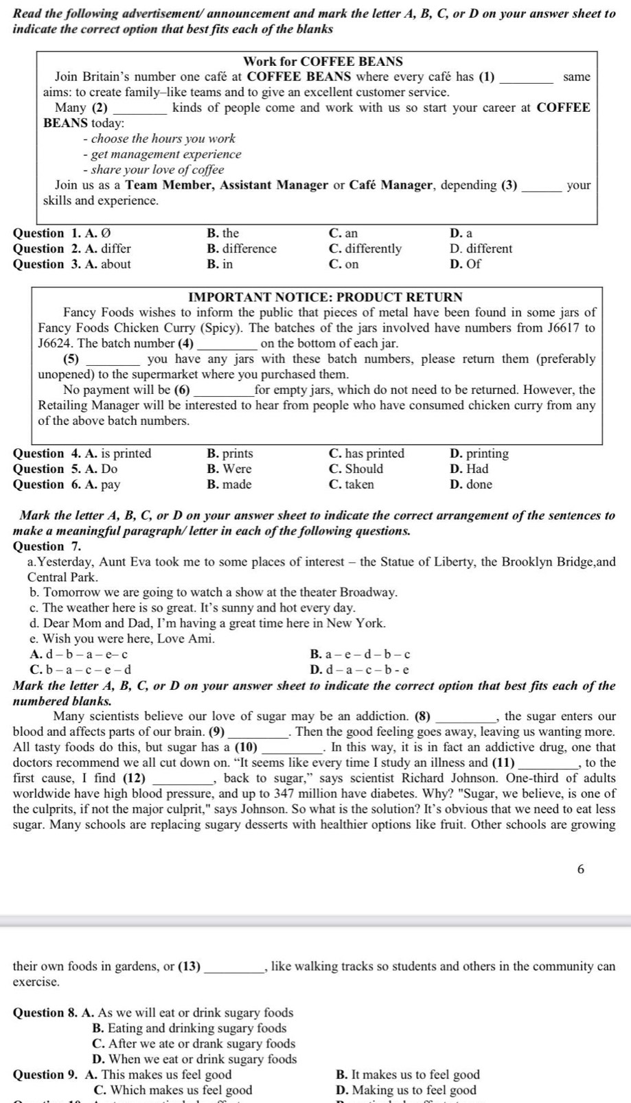 Read the following advertisement/ announcement and mark the letter A, B, C, or D on your answer sheet to
indicate the correct option that best fits each of the blanks
Work for COFFEE BEANS
Join Britain’s number one café at COFFEE BEANS where every café has (1) _same
aims: to create family-like teams and to give an excellent customer service.
Many (2) _kinds of people come and work with us so start your career at COFFEE
BEANS today:
- choose the hours you work
- get management experience
- share your love of coffee
Join us as a Team Member, Assistant Manager or Café Manager, depending (3) _your
skills and experience.
Question 1. A. Ø B. the C. an D. a
Question 2. A. differ B. difference C. differently D. different
Question 3. A. about B. in C. on D. Of
IMPORTANT NOTICE: PRODUCT RETURN
Fancy Foods wishes to inform the public that pieces of metal have been found in some jars of
Fancy Foods Chicken Curry (Spicy). The batches of the jars involved have numbers from J6617 to
J6624. The batch number (4)_ on the bottom of each jar.
(5) you have any jars with these batch numbers, please return them (preferably
unopened) to the supermarket where you purchased them.
No payment will be (6) _for empty jars, which do not need to be returned. However, the
Retailing Manager will be interested to hear from people who have consumed chicken curry from any
of the above batch numbers.
Question 4. A. is printed B. prints C. has printed D. printing
Question 5. A. Do B. Were C. Should D. Had
Question 6. A. pay B. made C. taken D. done
Mark the letter A, B, C, or D on your answer sheet to indicate the correct arrangement of the sentences to
make a meaningful paragraph/ letter in each of the following questions.
Question 7.
a.Yesterday, Aunt Eva took me to some places of interest - the Statue of Liberty, the Brooklyn Bridge,and
Central Park.
b. Tomorrow we are going to watch a show at the theater Broadway.
c. The weather here is so great. It’s sunny and hot every day.
d. Dear Mom and Dad, I’m having a great time here in New York.
e. Wish you were here, Love Ami.
A. d-b-a-e-c B. a-e-d- b- c
C. b-a-c-e-d D. d - a - c - b - e
Mark the letter A, B, C, or D on your answer sheet to indicate the correct option that best fits each of the
numbered blanks.
Many scientists believe our love of sugar may be an addiction. (8) _, the sugar enters our
blood and affects parts of our brain. (9) . Then the good feeling goes away, leaving us wanting more.
All tasty foods do this, but sugar has a (10) _. In this way, it is in fact an addictive drug, one that
doctors recommend we all cut down on. “It seems like every time I study an illness and (11)_ , to the
first cause, I find (12) , back to sugar,” says scientist Richard Johnson. One-third of adults
worldwide have high blood pressure, and up to 347 million have diabetes. Why? "Sugar, we believe, is one of
the culprits, if not the major culprit," says Johnson. So what is the solution? It’s obvious that we need to eat less
sugar. Many schools are replacing sugary desserts with healthier options like fruit. Other schools are growing
6
their own foods in gardens, or (13) _, like walking tracks so students and others in the community can
exercise.
Question 8. A. As we will eat or drink sugary foods
B. Eating and drinking sugary foods
C. After we ate or drank sugary foods
D. When we eat or drink sugary foods
Question 9. A. This makes us feel good B. It makes us to feel good
C. Which makes us feel good D. Making us to feel good