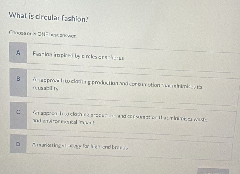 What is circular fashion?
Choose only ONE best answer.
A Fashion inspired by circles or spheres
B An approach to clothing production and consumption that minimises its
reusability
C An approach to clothing production and consumption that minimises waste
and environmental impact.
D A marketing strategy for high-end brands