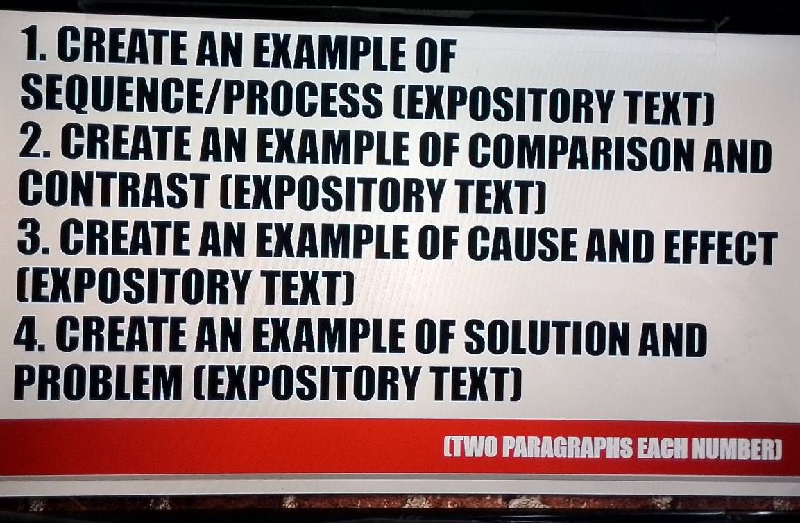 Create an example of 
SEQUENCE/PROCESS (EXPOSITORY TEXT) 
2. CREATE AN EXAMPLE OF COMPARISON AND 
CONTRAST (EXPOSITORY TEXT) 
3. CREATE AN EXAMPLE OF CAUSE AND EFFECT 
(EXPOSITORY TEXT) 
4. CREATE AN EXAMPLE OF SOLUTION AND 
PROBLEM (EXPOSITORY TEXT) 
(TWO PARAGRAPHS EACH NUMBER)