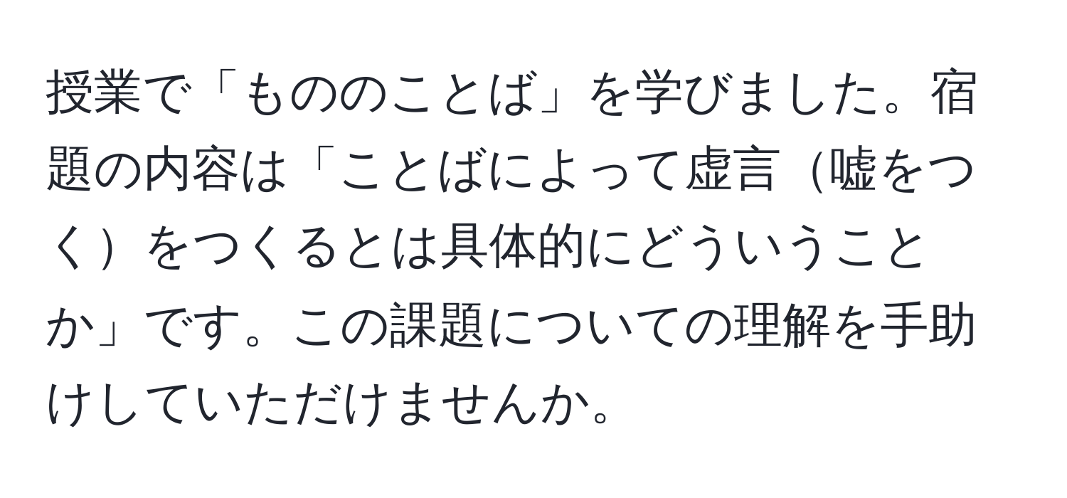 授業で「もののことば」を学びました。宿題の内容は「ことばによって虚言嘘をつくをつくるとは具体的にどういうことか」です。この課題についての理解を手助けしていただけませんか。