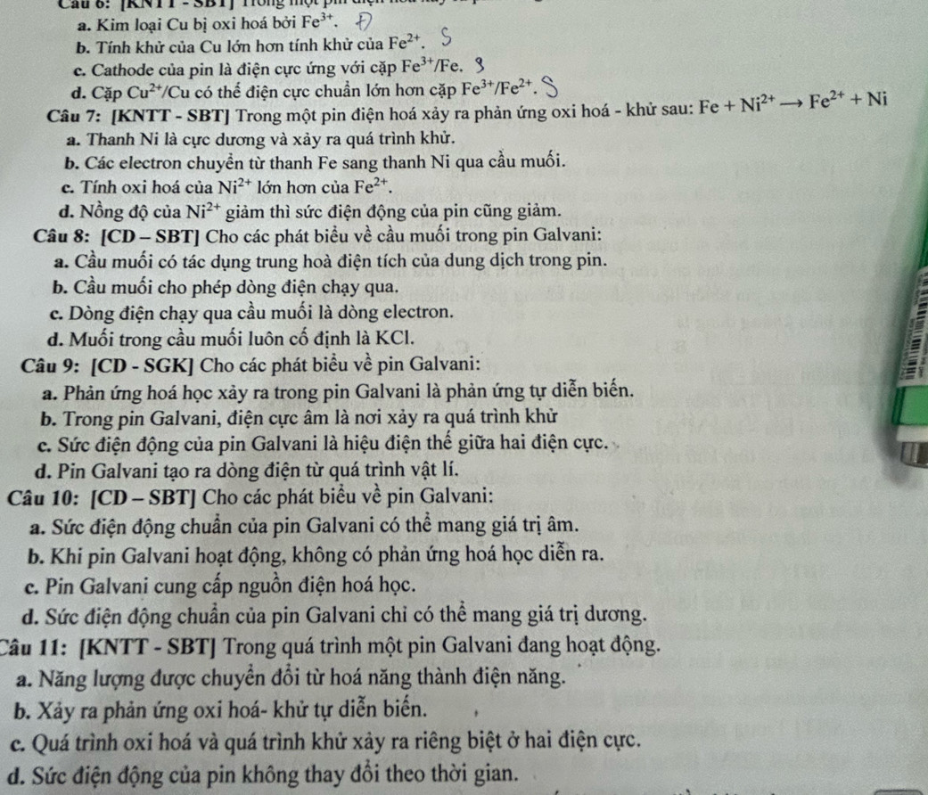 [KNT T - SBT]  m on g '
a. Kim loại Cu bị oxi hoá bởi Fe^(3+)
b. Tính khử của Cu lớn hơn tính khử của Fe^(2+).
c. Cathode của pin là điện cực ứng với cặp Fe^(3+) /Fe.
d. Cặp Cu^(2+)/C Su có thể điện cực chuẩn lớn hơn cặp Fe^(3+)/Fe^(2+)
Câu 7: [KNTT - SBT] Trong một pin điện hoá xảy ra phản ứng oxi hoá - khử sau: Fe+Ni^(2+)to Fe^(2+)+Ni
a. Thanh Ni là cực dương và xảy ra quá trình khử.
b. Các electron chuyển từ thanh Fe sang thanh Ni qua cầu muối.
c. Tính oxi hoá của Ni^(2+) lớn hơn của Fe^(2+).
d. Nồng độ của Ni^(2+) giảm thì sức điện động của pin cũng giảm.
Câu 8: [CD - SBT] Cho các phát biểu về cầu muối trong pin Galvani:
a. Cầu muối có tác dụng trung hoà điện tích của dung dịch trong pin.
b. Cầu muối cho phép dòng điện chạy qua.
c. Dòng điện chạy qua cầu muối là dòng electron.
d. Muối trong cầu muối luôn cố định là KCl.
Câu 9: [CD - SGK] Cho các phát biểu về pin Galvani:
a. Phản ứng hoá học xảy ra trong pin Galvani là phản ứng tự diễn biến.
b. Trong pin Galvani, điện cực âm là nơi xảy ra quá trình khử
c. Sức điện động của pin Galvani là hiệu điện thế giữa hai điện cực.
d. Pin Galvani tạo ra dòng điện từ quá trình vật lí.
Câu 10: [CD - SBT] Cho các phát biểu về pin Galvani:
a. Sức điện động chuẩn của pin Galvani có thể mang giá trị âm.
b. Khi pin Galvani hoạt động, không có phản ứng hoá học diễn ra.
c. Pin Galvani cung cấp nguồn điện hoá học.
d. Sức điện động chuẩn của pin Galvani chỉ có thể mang giá trị dương.
Câu 11: [KNTT - SBT] Trong quá trình một pin Galvani đang hoạt động.
a. Năng lượng được chuyển đổi từ hoá năng thành điện năng.
b. Xảy ra phản ứng oxi hoá- khử tự diễn biển.
c. Quá trình oxi hoá và quá trình khử xảy ra riêng biệt ở hai điện cực.
d. Sức điện động của pin không thay đổi theo thời gian.