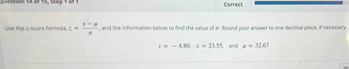 estion 14 of 15, Step 1 of1 Correct 
Use the z-score formula, z= (x-mu )/sigma   , and the information below to find the value of σ. Round your answer to one decimal place, if necessary.
z=-4.80, x=23.55 , and mu =32.67