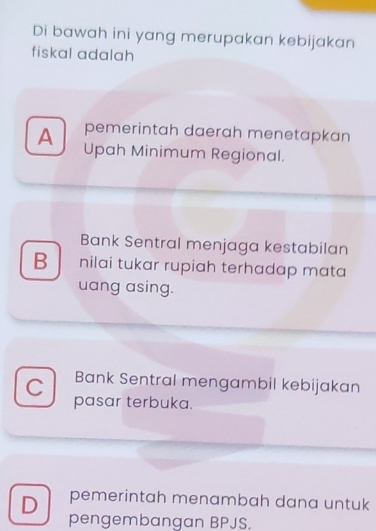 Di bawah ini yang merupakan kebijakan
fiskal adalah
pemerintah daerah menetapkan
A Upah Minimum Regional.
Bank Sentral menjaga kestabilan
B nilai tukar rupiah terhadap mata
uang asing.
C Bank Sentral mengambil kebijakan
pasar terbuka.
D pemerintah menambah dana untuk
pengembangan BPJS.