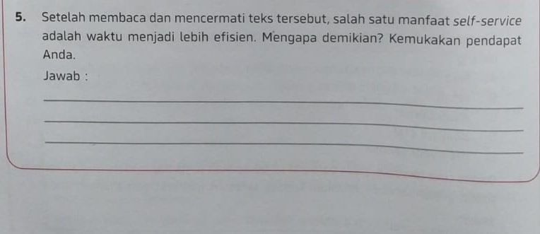 Setelah membaca dan mencermati teks tersebut, salah satu manfaat self-service 
adalah waktu menjadi lebih efisien. Mengapa demikian? Kemukakan pendapat 
Anda. 
Jawab : 
_ 
_ 
_ 
_