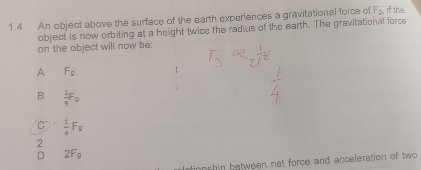 1.4 An object above the surface of the earth experiences a gravitational force of F_g , if the
object is now orbiting at a height twice the radius of the earth. The gravitational force
on the object will now be:
A F_g
B  1/9 F_g
C  1/4 F_g
2
D 2F_g
ntionshin between net force and acceleration of two