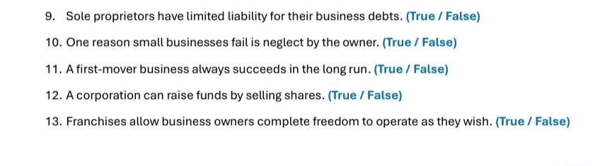 Sole proprietors have limited liability for their business debts. (True / False) 
10. One reason small businesses fail is neglect by the owner. (True / False) 
11. A first-mover business always succeeds in the long run. (True / False) 
12. A corporation can raise funds by selling shares. (True / False) 
13. Franchises allow business owners complete freedom to operate as they wish. (True / False)