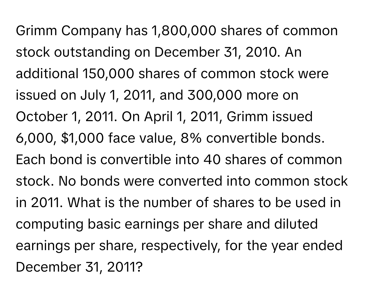 Grimm Company has 1,800,000 shares of common stock outstanding on December 31, 2010. An additional 150,000 shares of common stock were issued on July 1, 2011, and 300,000 more on October 1, 2011. On April 1, 2011, Grimm issued 6,000, $1,000 face value, 8% convertible bonds. Each bond is convertible into 40 shares of common stock. No bonds were converted into common stock in 2011. What is the number of shares to be used in computing basic earnings per share and diluted earnings per share, respectively, for the year ended December 31, 2011?