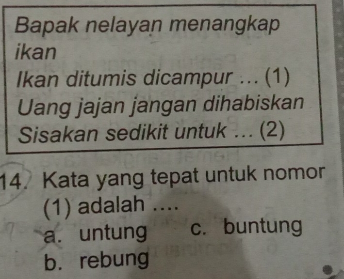 Bapak nelayan menangkap
ikan
Ikan ditumis dicampur ... (1)
Uang jajan jangan dihabiskan
Sisakan sedikit untuk ... (2)
14. Kata yang tepat untuk nomor
(1) adalah ....
a. untung c. buntung
bù rebung