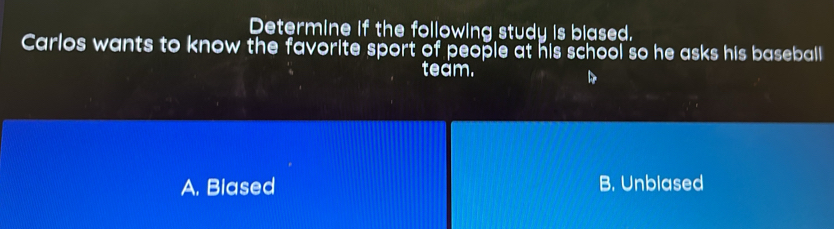 Determine if the following study is blased.
Carlos wants to know the favorite sport of people at his school so he asks his baseball
team.
A. Biased B. Unblased