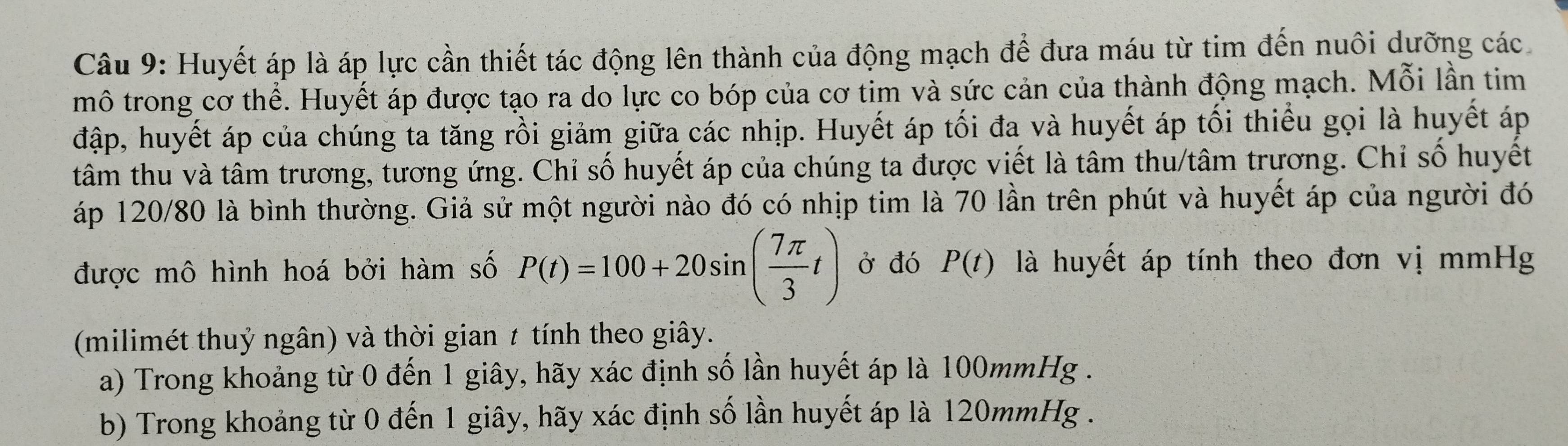 Huyết áp là áp lực cần thiết tác động lên thành của động mạch để đưa máu từ tim đến nuôi dưỡng các 
mô trong cơ thể. Huyết áp được tạo ra do lực co bóp của cơ tim và sức cản của thành động mạch. Mỗi lần tim 
đập, huyết áp của chúng ta tăng rồi giảm giữa các nhịp. Huyết áp tối đa và huyết áp tối thiểu gọi là huyết áp 
tâm thu và tâm trương, tương ứng. Chỉ số huyết áp của chúng ta được viết là tâm thu/tâm trương. Chỉ số huyết 
áp 120/80 là bình thường. Giả sử một người nào đó có nhịp tim là 70 lần trên phút và huyết áp của người đó 
được mô hình hoá bởi hàm số P(t)=100+20sin ( 7π /3 t) Ở đó P(t) là huyết áp tính theo đơn vị mmHg 
(milimét thuỷ ngân) và thời gian t tính theo giây. 
a) Trong khoảng từ 0 đến 1 giây, hãy xác định số lần huyết áp là 100mmHg. 
b) Trong khoảng từ 0 đến 1 giây, hãy xác định số lần huyết áp là 120mmHg.