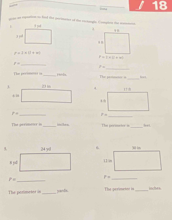 Name
Date
18
Write an equation to find the perimeter of the rectangle. Complete the statement
1.
2.
P=2* (l+w)
P=2* (l+w)
_ P=
_
P=
The perimeter is _yards. The perimeter is _feet.
 
_
_ P=
The perimeter is_ inches. The perimeter is _feet.
6.
 
_ P=
P= _
The perimeter is _yards. The perimeter is _inches.