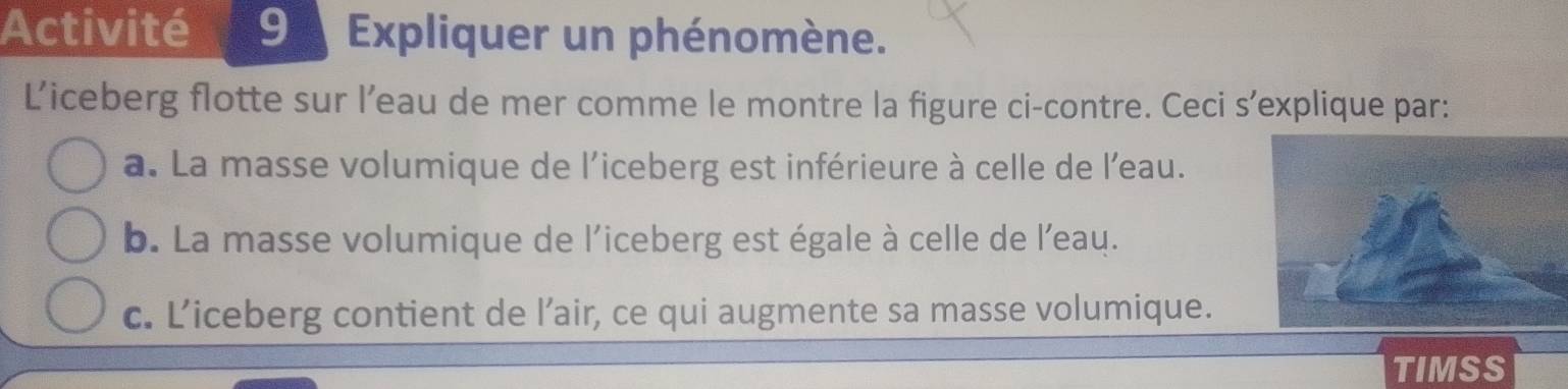 Activité Expliquer un phénomène.
L’iceberg flotte sur l’eau de mer comme le montre la figure ci-contre. Ceci s’explique par:
a. La masse volumique de l'iceberg est inférieure à celle de l'eau.
b. La masse volumique de l'iceberg est égale à celle de l'eau.
c. L’iceberg contient de l’air, ce qui augmente sa masse volumique.
TIMSS