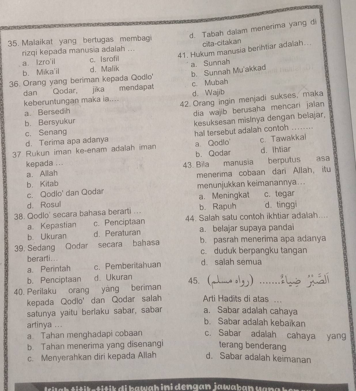 d. Tabah dalam menerima yang di
35. Malaikat yang bertugas membagi
cita-citakan
41. Hukum manusia berihtiar adalah...
rizqi kepada manusia adalah ...
a、 Izro'il c. Isrofil
a. Sunnah
b. Mika'il d. Malik
b. Sunnah Mu'akkad
36. Orang yang beriman kepada Qodlo'
dan Qodar, jika mendapat c. Mubah
keberuntungan maka ia.... d. Wajib
42. Orang ingin menjadi sukses, maka
a. Bersedih
dia wajib berusaha mencari jalan
b. Bersyukur
kesuksesan mislnya dengan belajar,
c. Senang
d. Terima apa adanya hal tersebut adalah contoh_
37 Rukun iman ke-enam adalah iman a. Qodlo' c. Tawakkal
kepada ... b. Qodar d. Ihtiar
a. Allah 43. Bila manusia berputus asa
b. Kitab menerima cobaan dari Allah， itu
c. Qodlo' dan Qodar menunjukkan keimanannya...
d. Rosul a. Meningkat c. tegar
b. Rapuh d. tinggi
38. Qodlo' secara bahasa berarti ...
44. Salah satu contoh ikhtiar adalah....
a. Kepastian c. Penciptaan
b. Ukuran d. Peraturan a. belajar supaya pandai
39. Sedang Qodar secara bahasa
b. pasrah menerima apa adanya
c. duduk berpangku tangan
berarti...
a. Perintah c. Pemberitahuan
d. salah semua
b. Penciptaan d. Ukuran 45. 
40. Perilaku orang  yáng beriman
kepada Qodlo' dan Qodar salah Arti Hadits di atas ...
satunya yaitu berlaku sabar, sabar a. Sabar adalah cahaya
artinya ...
b. Sabar adalah kebaikan
a. Tahan menghadapi cobaan c. Sabar adalah cahaya yang
b. Tahan menerima yang disenangi terang benderang
c. Menyerahkan diri kepada Allah d. Sabar adalah keimanan
sk s i   ik  d i h a w a h ini dengan jawab an  v  a