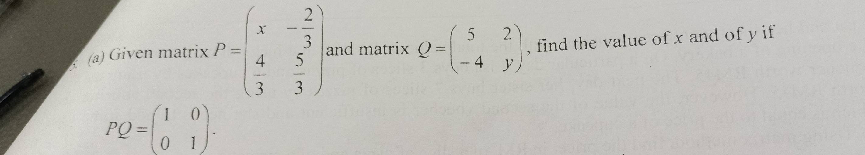 Given matrix KP=beginpmatrix x&- 2/3  4&5 3&3endpmatrix. and matrix Q=beginpmatrix 5&2 -4&yendpmatrix , find the value of x and of y if
PQ=beginpmatrix 1&0 0&1endpmatrix.